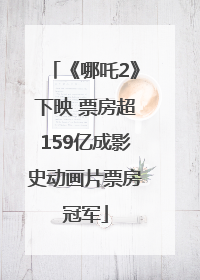 《哪吒2》下映 票房超159亿成影史动画片票房冠军