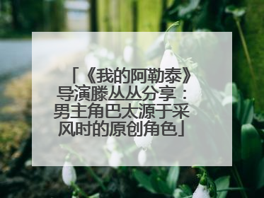 《我的阿勒泰》导演滕丛丛分享：男主角巴太源于采风时的原创角色