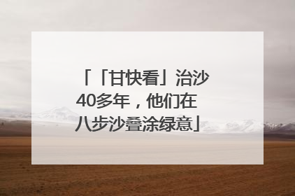 「甘快看」治沙40多年，他们在八步沙叠涂绿意