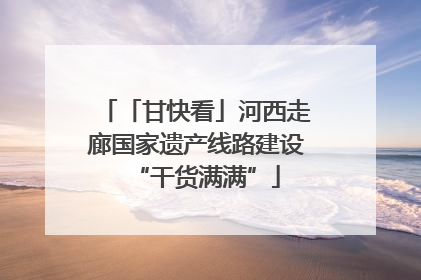 「甘快看」河西走廊国家遗产线路建设“干货满满”