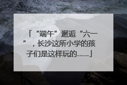“端午”邂逅“六一”，长沙这所小学的孩子们是这样玩的……
