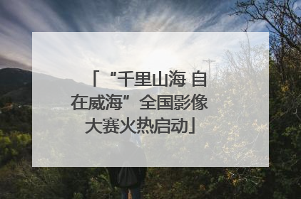 “千里山海 自在威海”全国影像大赛火热启动