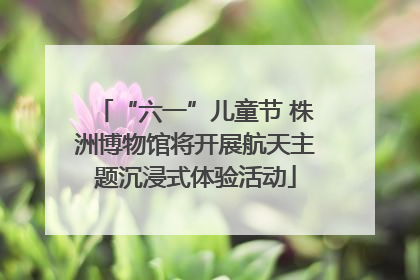 “六一”儿童节 株洲博物馆将开展航天主题沉浸式体验活动