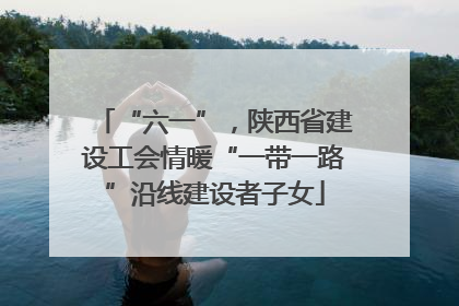 “六一”，陕西省建设工会情暖“一带一路”沿线建设者子女