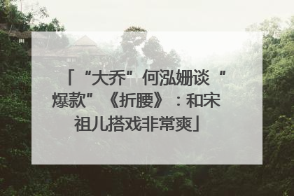 “大乔”何泓姗谈“爆款”《折腰》：和宋祖儿搭戏非常爽