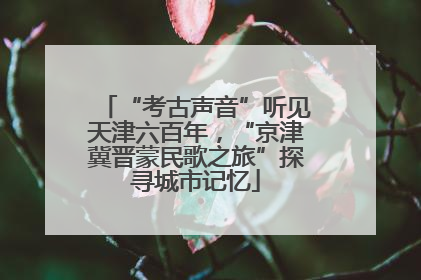 “考古声音”听见天津六百年，“京津冀晋蒙民歌之旅”探寻城市记忆