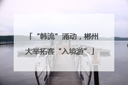 “韩流”涌动，郴州大举拓客“入境游”