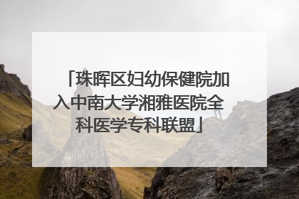 珠晖区妇幼保健院加入中南大学湘雅医院全科医学专科联盟