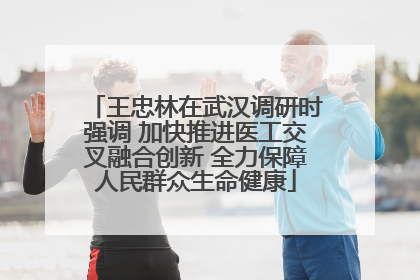 王忠林在武汉调研时强调 加快推进医工交叉融合创新 全力保障人民群众生命健康