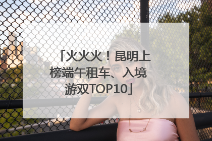 火火火！昆明上榜端午租车、入境游双TOP10