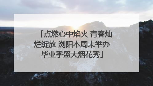 点燃心中焰火 青春灿烂绽放 浏阳本周末举办毕业季盛大烟花秀