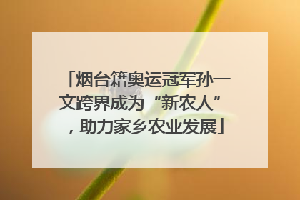 烟台籍奥运冠军孙一文跨界成为“新农人”，助力家乡农业发展