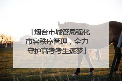 烟台市城管局强化市容秩序管理，全力守护高考考生逐梦