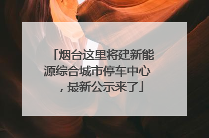 烟台这里将建新能源综合城市停车中心，最新公示来了