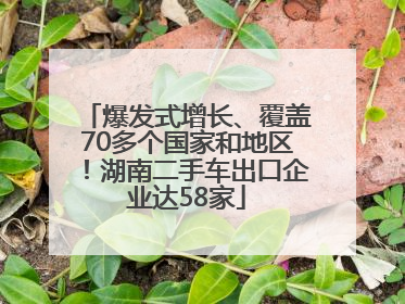爆发式增长、覆盖70多个国家和地区！湖南二手车出口企业达58家
