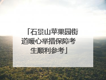 石景山苹果园街道暖心举措保障考生顺利参考
