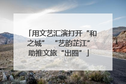 用文艺汇演打开“和之城” “艺韵芷江”助推文旅“出圈”