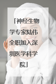 神经生物学专家陆伟全职加入深圳医学科学院