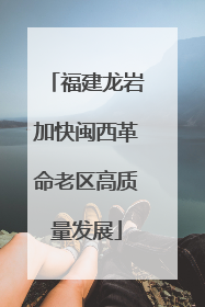 福建龙岩加快闽西革命老区高质量发展
