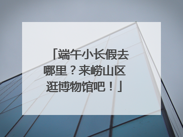 端午小长假去哪里？来崂山区逛博物馆吧！