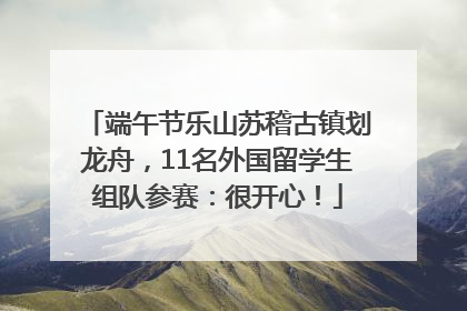 端午节乐山苏稽古镇划龙舟，11名外国留学生组队参赛：很开心！