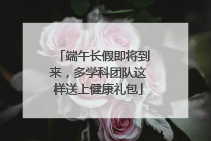 端午长假即将到来，多学科团队这样送上健康礼包