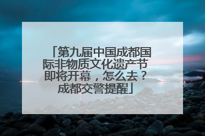 第九届中国成都国际非物质文化遗产节即将开幕，怎么去？成都交警提醒