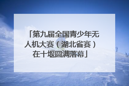 第九届全国青少年无人机大赛（湖北省赛）在十堰圆满落幕