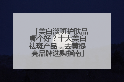 美白淡斑护肤品哪个好？十大美白祛斑产品，去黄提亮品牌选购指南