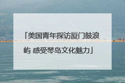 美国青年探访厦门鼓浪屿 感受琴岛文化魅力