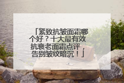 紧致抗皱面霜哪个好？十大最有效抗衰老面霜点评，告别皱纹暗沉！