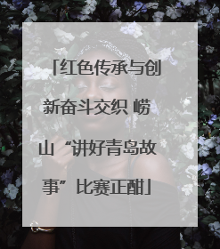 红色传承与创新奋斗交织 崂山“讲好青岛故事”比赛正酣