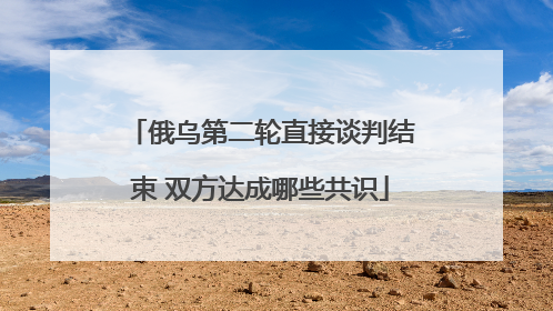 俄乌第二轮直接谈判结束 双方达成哪些共识