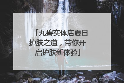 丸碧实体店夏日护肤之道，带你开启护肤新体验
