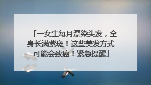 一女生每月漂染头发，全身长满紫斑！这些美发方式可能会致癌！紧急提醒