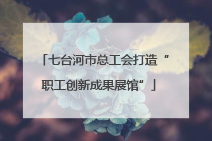 七台河市总工会打造“职工创新成果展馆”