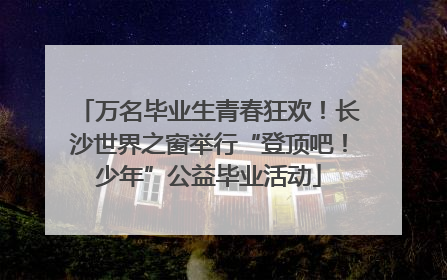 万名毕业生青春狂欢！长沙世界之窗举行“登顶吧！少年”公益毕业活动