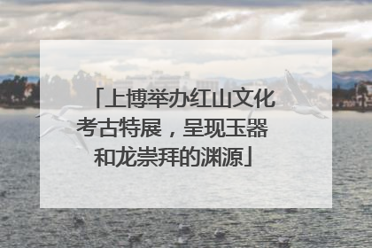 上博举办红山文化考古特展，呈现玉器和龙崇拜的渊源