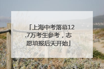 上海中考落幕12.7万考生参考，志愿填报后天开始
