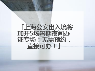 上海公安出入境将加开5场暑期夜间办证专场：无需预约，直接可办！