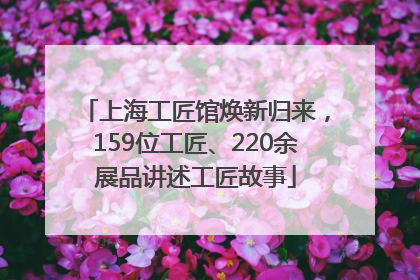 上海工匠馆焕新归来，159位工匠、220余展品讲述工匠故事