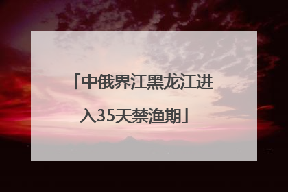中俄界江黑龙江进入35天禁渔期