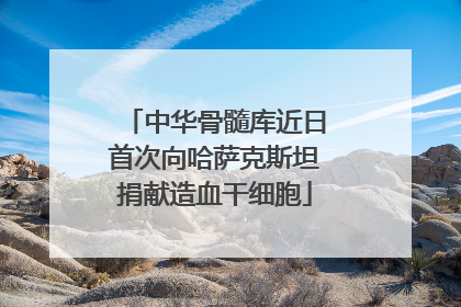 中华骨髓库近日首次向哈萨克斯坦捐献造血干细胞