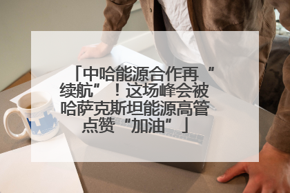 中哈能源合作再“续航”！这场峰会被哈萨克斯坦能源高管点赞“加油”