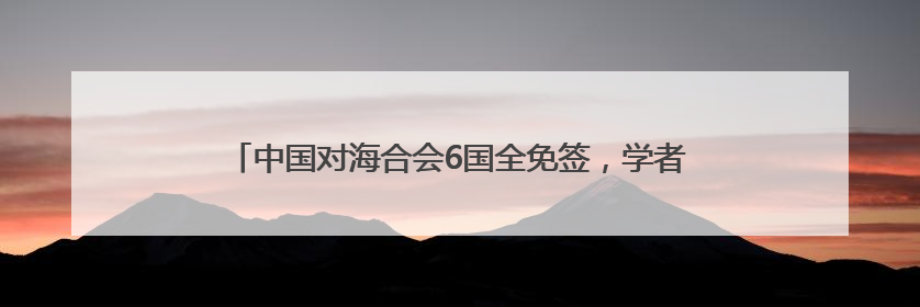 中国对海合会6国全免签，学者：中海自贸谈判当“瓜熟蒂落”