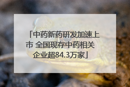 中药新药研发加速上市 全国现存中药相关企业超84.3万家
