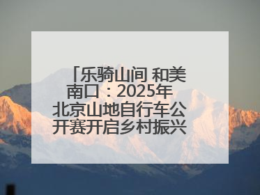 乐骑山间 和美南口：2025年北京山地自行车公开赛开启乡村振兴加速度