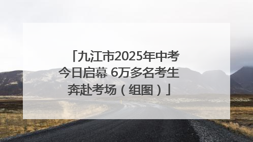 九江市2025年中考今日启幕 6万多名考生奔赴考场（组图）