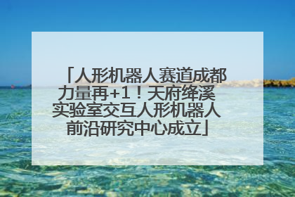 人形机器人赛道成都力量再+1！天府绛溪实验室交互人形机器人前沿研究中心成立