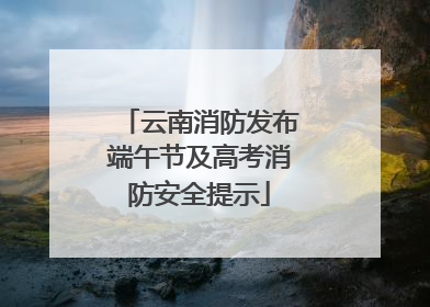 云南消防发布端午节及高考消防安全提示